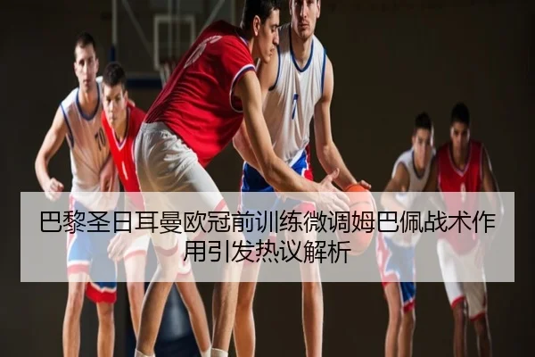 巴黎圣日耳曼欧冠前训练微调姆巴佩战术作用引发热议解析