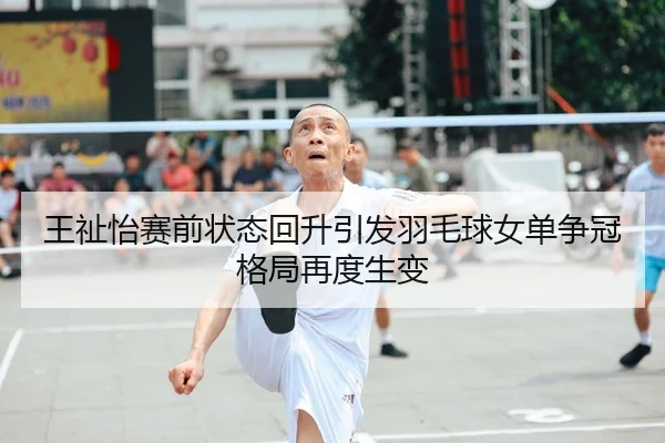 王祉怡赛前状态回升引发羽毛球女单争冠格局再度生变