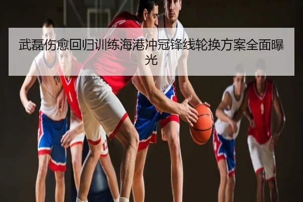 武磊伤愈回归训练海港冲冠锋线轮换方案全面曝光