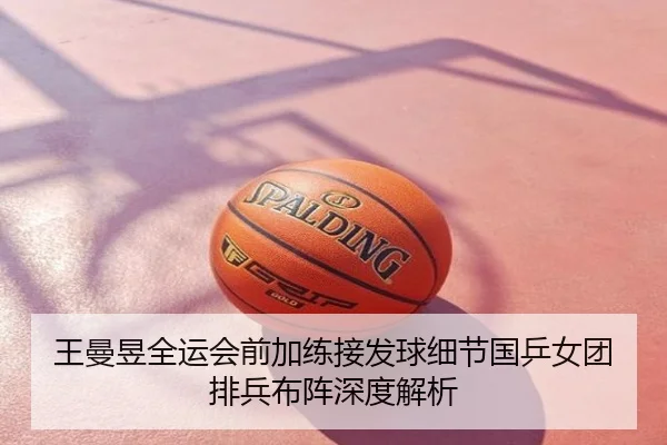 王曼昱全运会前加练接发球细节国乒女团排兵布阵深度解析